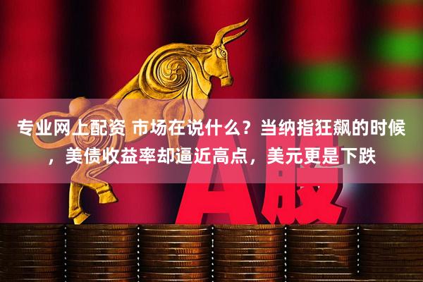 专业网上配资 市场在说什么？当纳指狂飙的时候，美债收益率却逼近高点，美元更是下跌