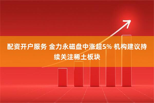 配资开户服务 金力永磁盘中涨超5% 机构建议持续关注稀土板块