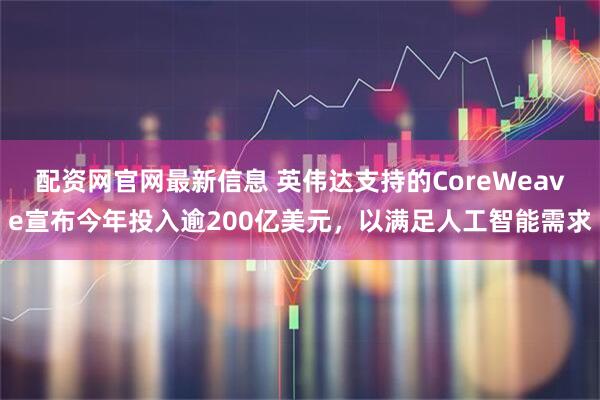 配资网官网最新信息 英伟达支持的CoreWeave宣布今年投入逾200亿美元，以满足人工智能需求
