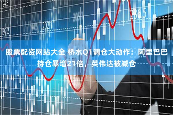 股票配资网站大全 桥水Q1调仓大动作：阿里巴巴持仓暴增21倍，英伟达被减仓