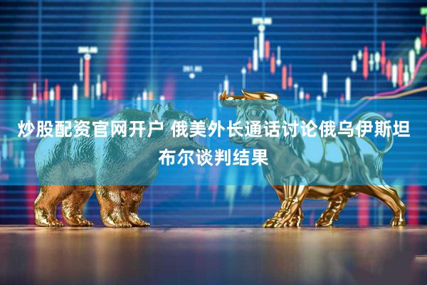 炒股配资官网开户 俄美外长通话讨论俄乌伊斯坦布尔谈判结果