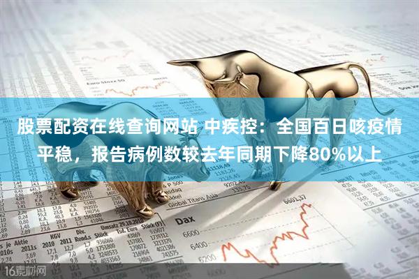 股票配资在线查询网站 中疾控：全国百日咳疫情平稳，报告病例数较去年同期下降80%以上
