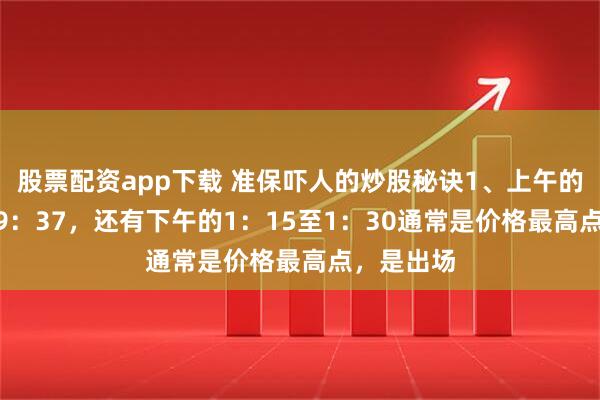 股票配资app下载 准保吓人的炒股秘诀1、上午的9：30至9：37，还有下午的1：15至1：30通常是价格最高点，是出场