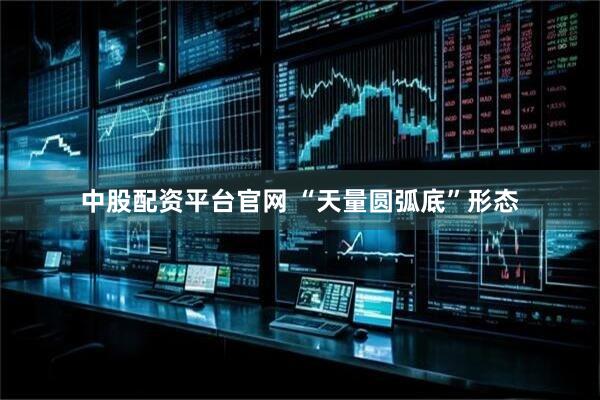 中股配资平台官网 “天量圆弧底”形态