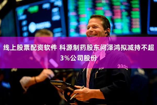 线上股票配资软件 科源制药股东问泽鸿拟减持不超3%公司股份