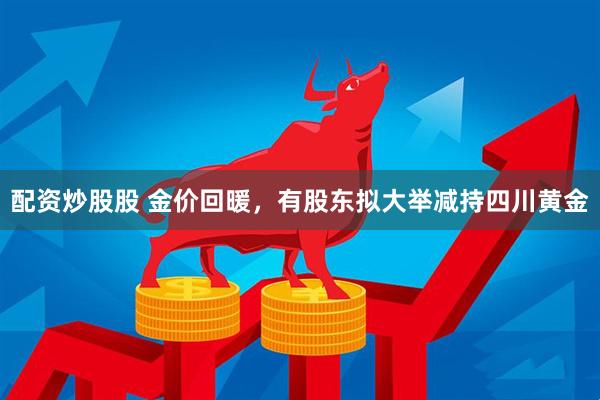 配资炒股股 金价回暖，有股东拟大举减持四川黄金