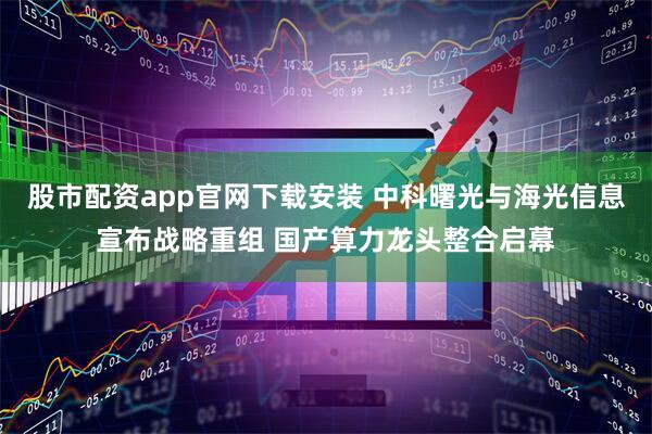 股市配资app官网下载安装 中科曙光与海光信息宣布战略重组 国产算力龙头整合启幕