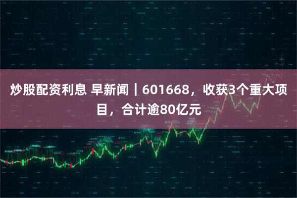 炒股配资利息 早新闻｜601668，收获3个重大项目，合计逾80亿元
