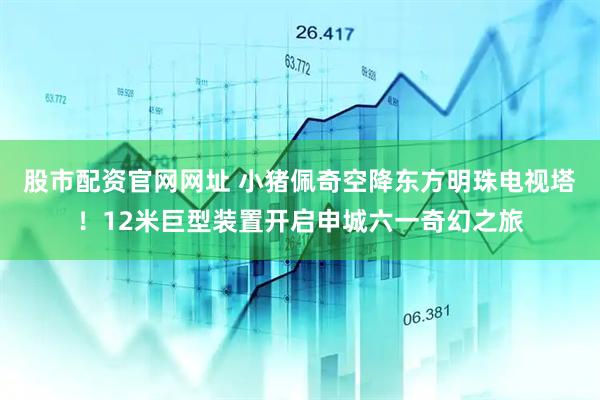 股市配资官网网址 小猪佩奇空降东方明珠电视塔！12米巨型装置开启申城六一奇幻之旅