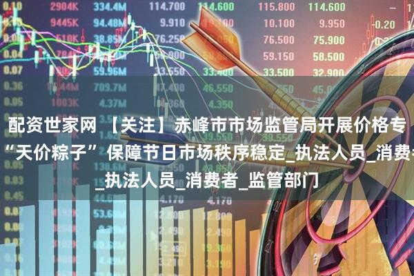 配资世家网 【关注】赤峰市市场监管局开展价格专项检查 严打“天价粽子” 保障节日市场秩序稳定_执法人员_消费者_监管部门
