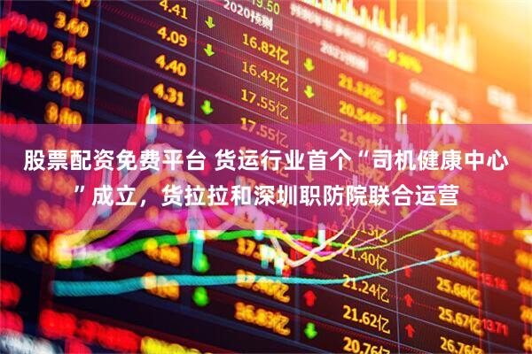 股票配资免费平台 货运行业首个“司机健康中心”成立，货拉拉和深圳职防院联合运营