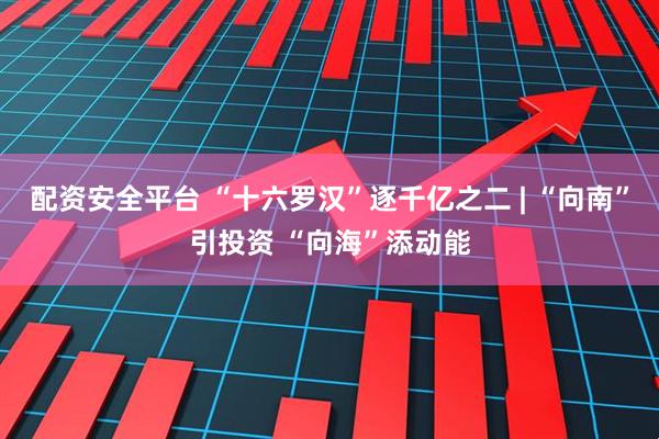 配资安全平台 “十六罗汉”逐千亿之二 | “向南”引投资 “向海”添动能