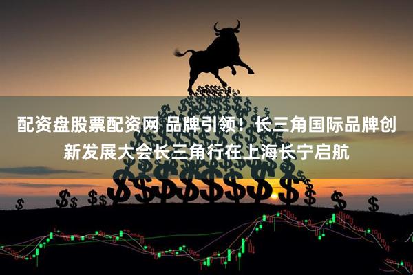 配资盘股票配资网 品牌引领！长三角国际品牌创新发展大会长三角行在上海长宁启航