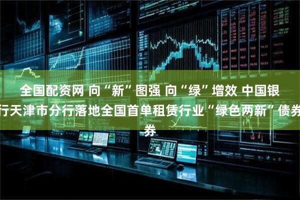 全国配资网 向“新”图强 向“绿”增效 中国银行天津市分行落地全国首单租赁行业“绿色两新”债券