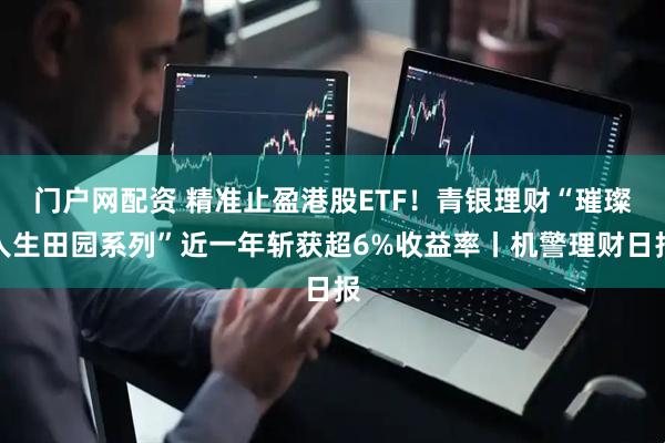 门户网配资 精准止盈港股ETF！青银理财“璀璨人生田园系列”近一年斩获超6%收益率丨机警理财日报