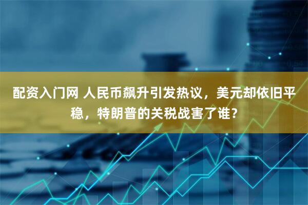 配资入门网 人民币飙升引发热议，美元却依旧平稳，特朗普的关税战害了谁？