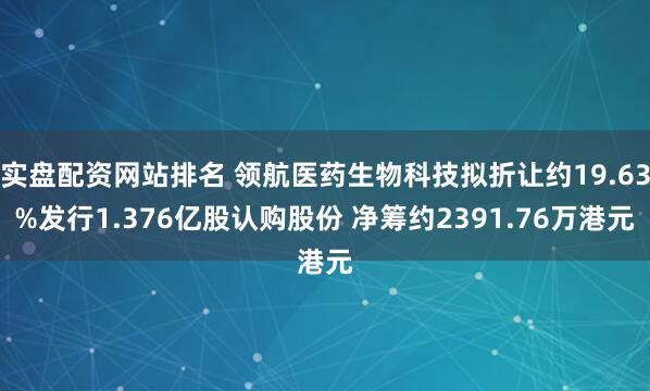 实盘配资网站排名 领航医药生物科技拟折让约19.63%发行1.376亿股认购股份 净筹约2391.76万港元