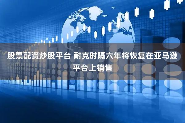 股票配资炒股平台 耐克时隔六年将恢复在亚马逊平台上销售