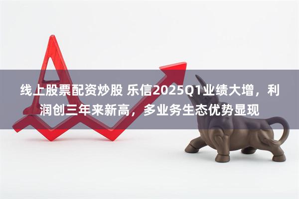 线上股票配资炒股 乐信2025Q1业绩大增，利润创三年来新高，多业务生态优势显现