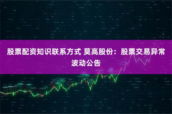 股票配资知识联系方式 莫高股份：股票交易异常波动公告