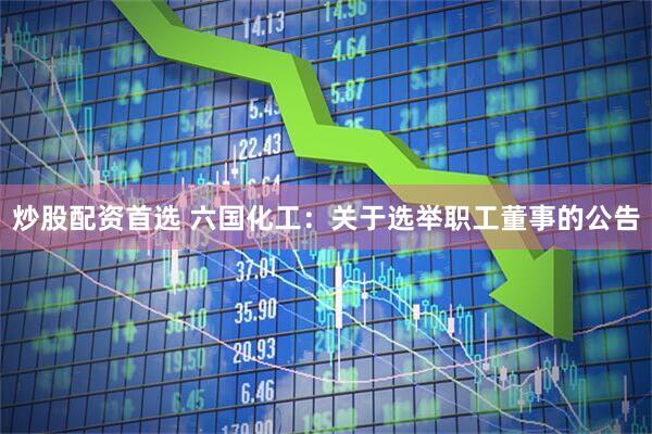 炒股配资首选 六国化工：关于选举职工董事的公告