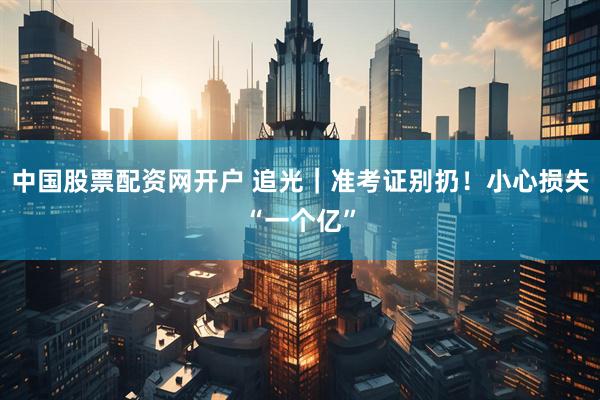 中国股票配资网开户 追光｜准考证别扔！小心损失“一个亿”
