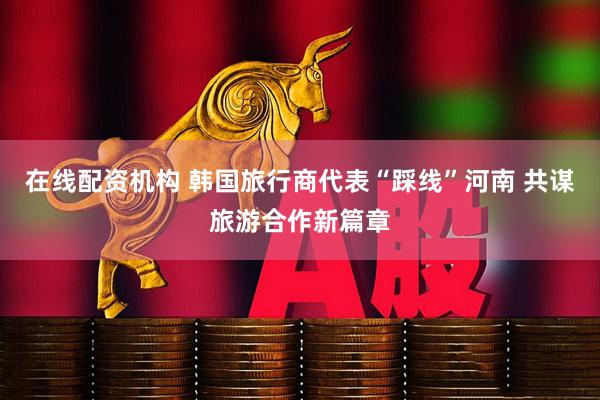 在线配资机构 韩国旅行商代表“踩线”河南 共谋旅游合作新篇章