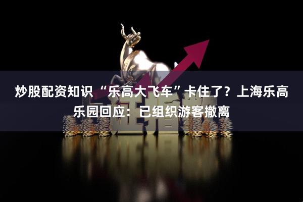 炒股配资知识 “乐高大飞车”卡住了？上海乐高乐园回应：已组织游客撤离