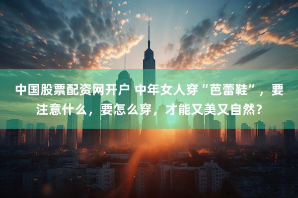 中国股票配资网开户 中年女人穿“芭蕾鞋”，要注意什么，要怎么穿，才能又美又自然？