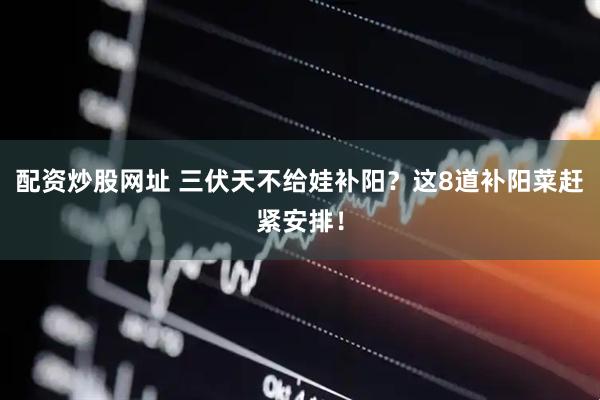 配资炒股网址 三伏天不给娃补阳？这8道补阳菜赶紧安排！