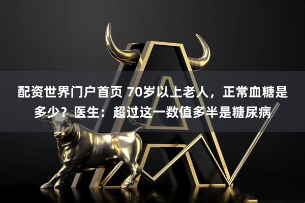 配资世界门户首页 70岁以上老人，正常血糖是多少？医生：超过这一数值多半是糖尿病