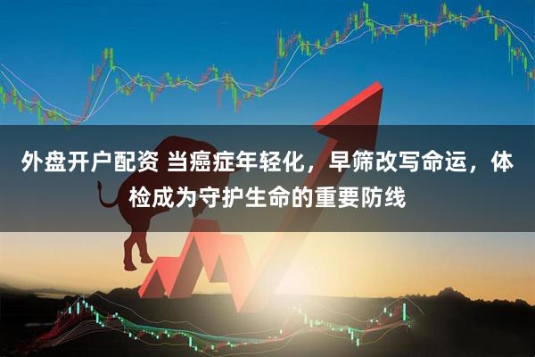 外盘开户配资 当癌症年轻化，早筛改写命运，体检成为守护生命的重要防线
