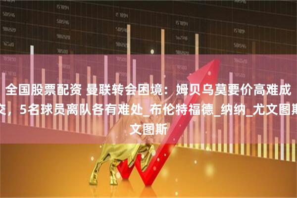 全国股票配资 曼联转会困境：姆贝乌莫要价高难成交，5名球员离队各有难处_布伦特福德_纳纳_尤文图斯