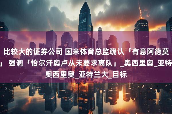 比较大的证券公司 国米体育总监确认「有意阿德莫拉·卢克曼」 强调「恰尔汗奥卢从未要求离队」_奥西里奥_亚特兰大_目标