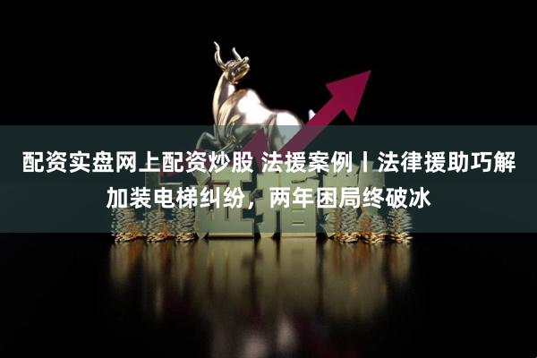 配资实盘网上配资炒股 法援案例丨法律援助巧解加装电梯纠纷，两年困局终破冰