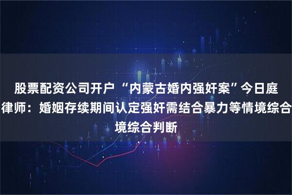 股票配资公司开户 “内蒙古婚内强奸案”今日庭审，律师：婚姻存续期间认定强奸需结合暴力等情境综合判断