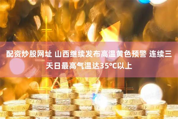 配资炒股网址 山西继续发布高温黄色预警 连续三天日最高气温达35℃以上