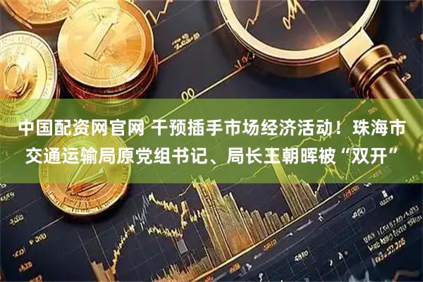 中国配资网官网 干预插手市场经济活动！珠海市交通运输局原党组书记、局长王朝晖被“双开”