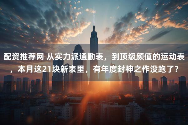 配资推荐网 从实力派通勤表，到顶级颜值的运动表，本月这21块新表里，有年度封神之作没跑了？